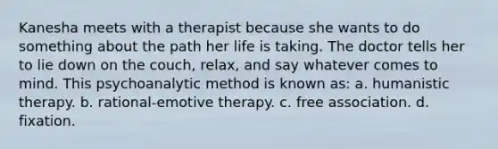 Kanesha meets with a therapist because she wants to do something about the path her life is taking. The doctor tells her to lie down on the couch, relax, and say whatever comes to mind. This psychoanalytic method is known as: a. humanistic therapy. b. rational-emotive therapy. c. free association. d. fixation.