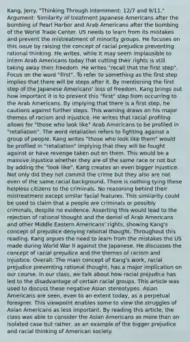 Kang, Jerry. "Thinking Through Internment: 12/7 and 9/11." Argument: Similarity of treatment Japanese Americans after the bombing of Pearl Harbor and Arab Americans after the bombing of the World Trade Center. US needs to learn from its mistakes and prevent the mistreatment of minority groups. He focuses on this issue by raising the concept of racial prejudice preventing rational thinking. He writes, while it may seem implausible to intern Arab Americans today that cutting their rights is still taking away their freedom. He writes "recall that the first step". Focus on the word "first". To refer to something as the first step implies that there will be steps after it. By mentioning the first step of the Japanese Americans' loss of freedom, Kang brings out how important it is to prevent this "first" step from occurring to the Arab Americans. By implying that there is a first step, he cautions against further steps. This warning draws on his major themes of racism and injustice. He writes that racial profiling allows for "those who look like" Arab Americans to be profiled in "retaliation". The word retaliation refers to fighting against a group of people. Kang writes "those who look like them" would be profiled in "retaliation" implying that they will be fought against or have revenge taken out on them. This would be a massive injustice whether they are of the same race or not but by adding the "look like", Kang creates an even bigger injustice. Not only did they not commit the crime but they also are not even of the same racial background. There is nothing tying these helpless citizens to the criminals. No reasoning behind their mistreatment except similar facial features. This similarity could be used to claim that a people are criminals or possibly criminals, despite no evidence. Asserting this would lead to the rejection of rational thought and the denial of Arab Americans and other Middle Eastern Americans' rights, showing Kang's concept of prejudice denying rational thought. Throughout this reading, Kang argues the need to learn from the mistakes the US made during World War II against the Japanese. He discusses the concept of racial prejudice and the themes of racism and injustice. Overall: The main concept of Kang's work, racial prejudice preventing rational thought, has a major implication on our course. In our class, we talk about how racial prejudice has led to the disadvantage of certain racial groups. This article was used to discuss these negative Asian stereotypes. Asian Americans are seen, even to an extent today, as a perpetual foreigner. This viewpoint enables some to view the struggles of Asian Americans as less important. By reading this article, the class was able to consider the Asian Americans as more than an isolated case but rather, as an example of the bigger prejudice and racial thinking of American society.