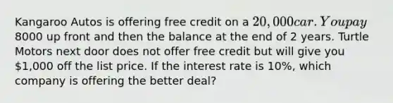 Kangaroo Autos is offering free credit on a 20,000 car. You pay8000 up front and then the balance at the end of 2 years. Turtle Motors next door does not offer free credit but will give you 1,000 off the list price. If the interest rate is 10%, which company is offering the better deal?