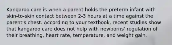 Kangaroo care is when a parent holds the preterm infant with skin-to-skin contact between 2-3 hours at a time against the parent's chest. According to your textbook, recent studies show that kangaroo care does not help with newborns' regulation of their breathing, heart rate, temperature, and weight gain.