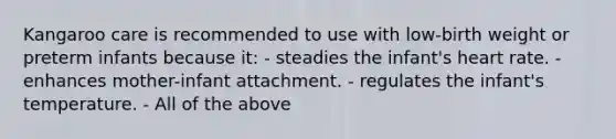 Kangaroo care is recommended to use with low-birth weight or preterm infants because it: - steadies the infant's heart rate. ​- enhances mother-infant attachment. ​- regulates the infant's temperature. ​- All of the above