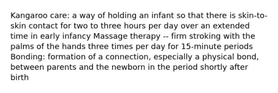 Kangaroo care: a way of holding an infant so that there is skin-to-skin contact for two to three hours per day over an extended time in early infancy Massage therapy -- firm stroking with the palms of the hands three times per day for 15-minute periods Bonding: formation of a connection, especially a physical bond, between parents and the newborn in the period shortly after birth