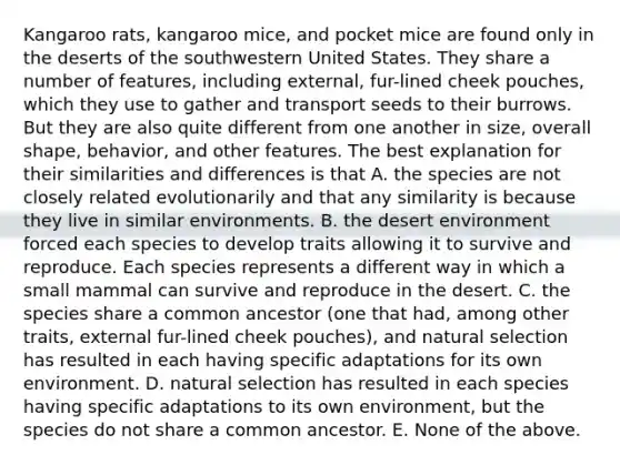 Kangaroo rats, kangaroo mice, and pocket mice are found only in the deserts of the southwestern United States. They share a number of features, including external, fur-lined cheek pouches, which they use to gather and transport seeds to their burrows. But they are also quite different from one another in size, overall shape, behavior, and other features. The best explanation for their similarities and differences is that A. the species are not closely related evolutionarily and that any similarity is because they live in similar environments. B. the desert environment forced each species to develop traits allowing it to survive and reproduce. Each species represents a different way in which a small mammal can survive and reproduce in the desert. C. the species share a common ancestor (one that had, among other traits, external fur-lined cheek pouches), and natural selection has resulted in each having specific adaptations for its own environment. D. natural selection has resulted in each species having specific adaptations to its own environment, but the species do not share a common ancestor. E. None of the above.