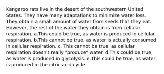 Kangaroo rats live in the desert of the southwestern United States. They have many adaptations to minimize water loss. They obtain a small amount of water from seeds that they eat. However, the rest of the water they obtain is from cellular respiration. a.This could be true, as water is produced in cellular respiration. b.This cannot be true, as water is actually consumed in cellular respiration. c. This cannot be true, as cellular respiration doesn't really "produce" water. d.This could be true, as water is produced in glycolysis. e.This could be true, as water is produced in the citric acid cycle.