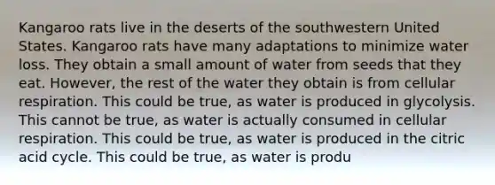 Kangaroo rats live in the deserts of the southwestern United States. Kangaroo rats have many adaptations to minimize water loss. They obtain a small amount of water from seeds that they eat. However, the rest of the water they obtain is from cellular respiration. This could be true, as water is produced in glycolysis. This cannot be true, as water is actually consumed in cellular respiration. This could be true, as water is produced in the citric acid cycle. This could be true, as water is produ