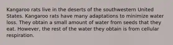 Kangaroo rats live in the deserts of the southwestern United States. Kangaroo rats have many adaptations to minimize water loss. They obtain a small amount of water from seeds that they eat. However, the rest of the water they obtain is from cellular respiration.