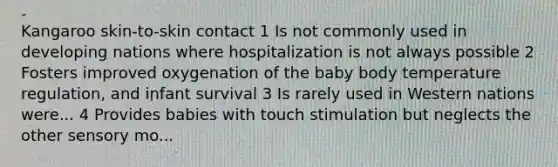 Kangaroo skin-to-skin contact 1 Is not commonly used in developing nations where hospitalization is not always possible 2 Fosters improved oxygenation of the baby body temperature regulation, and infant survival 3 Is rarely used in Western nations were... 4 Provides babies with touch stimulation but neglects the other sensory mo...