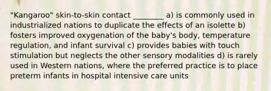 "Kangaroo" skin-to-skin contact ________ a) is commonly used in industrialized nations to duplicate the effects of an isolette b) fosters improved oxygenation of the baby's body, temperature regulation, and infant survival c) provides babies with touch stimulation but neglects the other sensory modalities d) is rarely used in Western nations, where the preferred practice is to place preterm infants in hospital intensive care units