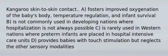 Kangaroo skin-to-skin contact.. A) fosters improved oxygenation of the baby's body, temperature regulation, and infant survival B) is not commonly used in developing nations where hospitalization is not always possible C) is rarely used in Western nations where preterm infants are placed in hospital intensive care units D) provides babies with touch stimulation but neglects the other sensory modalities