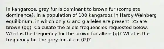 In kangaroos, grey fur is dominant to brown fur (complete dominance). In a population of 100 kangaroos in Hardy-Weinberg equilibrium, in which only G and g alleles are present, 25 are brown (gg). Calculate the allele frequencies requested below. What is the frequency for the brown fur allele (g)? What is the frequency for the grey fur allele (G)?