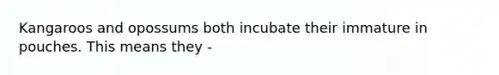 Kangaroos and opossums both incubate their immature in pouches. This means they -