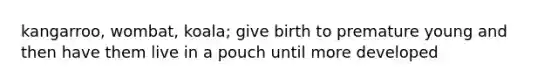 kangarroo, wombat, koala; give birth to premature young and then have them live in a pouch until more developed