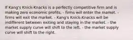 If Kang's Knick-Knacks is a perfectly competitive firm and is making zero economic profits, - firms will enter the market. - firms will exit the market. - Kang's Knick-Knacks will be indifferent between exiting and staying in the market. - the market supply curve will shift to the left. - the market supply curve will shift to the right.