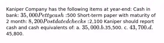 Kaniper Company has the following items at year-end: Cash in bank: 35,000 Petty cash:500 Short-term paper with maturity of 2 month: 8,200 Postdated checks:2,100 Kaniper should report cash and cash equivalents of: a. 35,000. b.35,500. c. 43,700. d.45,800.