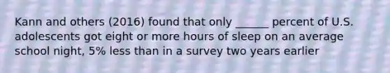 Kann and others (2016) found that only ______ percent of U.S. adolescents got eight or more hours of sleep on an average school night, 5% less than in a survey two years earlier