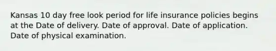 Kansas 10 day free look period for life insurance policies begins at the Date of delivery. Date of approval. Date of application. Date of physical examination.