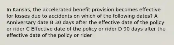 In Kansas, the accelerated benefit provision becomes effective for losses due to accidents on which of the following dates? A Anniversary date B 30 days after the effective date of the policy or rider C Effective date of the policy or rider D 90 days after the effective date of the policy or rider