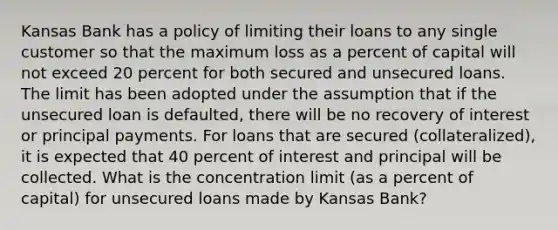 Kansas Bank has a policy of limiting their loans to any single customer so that the maximum loss as a percent of capital will not exceed 20 percent for both secured and unsecured loans. The limit has been adopted under the assumption that if the unsecured loan is defaulted, there will be no recovery of interest or principal payments. For loans that are secured (collateralized), it is expected that 40 percent of interest and principal will be collected. What is the concentration limit (as a percent of capital) for unsecured loans made by Kansas Bank?