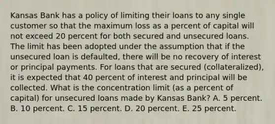 Kansas Bank has a policy of limiting their loans to any single customer so that the maximum loss as a percent of capital will not exceed 20 percent for both secured and unsecured loans. The limit has been adopted under the assumption that if the unsecured loan is defaulted, there will be no recovery of interest or principal payments. For loans that are secured (collateralized), it is expected that 40 percent of interest and principal will be collected. What is the concentration limit (as a percent of capital) for unsecured loans made by Kansas Bank? A. 5 percent. B. 10 percent. C. 15 percent. D. 20 percent. E. 25 percent.