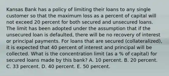 Kansas Bank has a policy of limiting their loans to any single customer so that the maximum loss as a percent of capital will not exceed 20 percent for both secured and unsecured loans. The limit has been adopted under the assumption that if the unsecured loan is defaulted, there will be no recovery of interest or principal payments. For loans that are secured (collateralized), it is expected that 40 percent of interest and principal will be collected. What is the concentration limit (as a % of capital) for secured loans made by this bank? A. 10 percent. B. 20 percent. C. 33 percent. D. 40 percent. E. 50 percent.