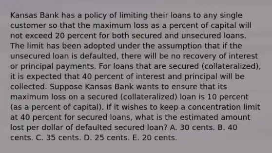 Kansas Bank has a policy of limiting their loans to any single customer so that the maximum loss as a percent of capital will not exceed 20 percent for both secured and unsecured loans. The limit has been adopted under the assumption that if the unsecured loan is defaulted, there will be no recovery of interest or principal payments. For loans that are secured (collateralized), it is expected that 40 percent of interest and principal will be collected. Suppose Kansas Bank wants to ensure that its maximum loss on a secured (collateralized) loan is 10 percent (as a percent of capital). If it wishes to keep a concentration limit at 40 percent for secured loans, what is the estimated amount lost per dollar of defaulted secured loan? A. 30 cents. B. 40 cents. C. 35 cents. D. 25 cents. E. 20 cents.