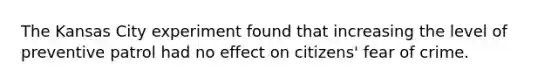 The Kansas City experiment found that increasing the level of preventive patrol had no effect on citizens' fear of crime.