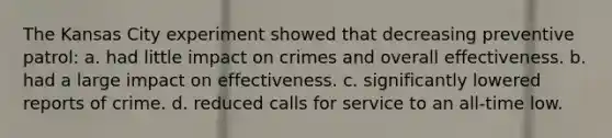 The Kansas City experiment showed that decreasing preventive patrol: a. had little impact on crimes and overall effectiveness. b. had a large impact on effectiveness. c. significantly lowered reports of crime. d. reduced calls for service to an all-time low.