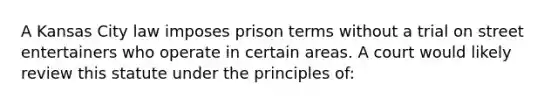 A Kansas City law imposes prison terms without a trial on street entertainers who operate in certain areas. A court would likely review this statute under the principles of: