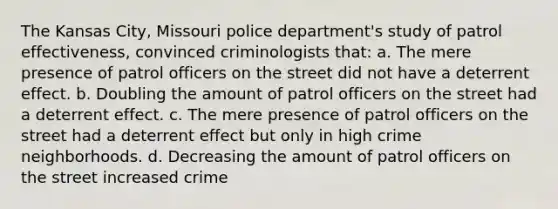 The Kansas City, Missouri police department's study of patrol effectiveness, convinced criminologists that: a. The mere presence of patrol officers on the street did not have a deterrent effect. b. Doubling the amount of patrol officers on the street had a deterrent effect. c. The mere presence of patrol officers on the street had a deterrent effect but only in high crime neighborhoods. d. Decreasing the amount of patrol officers on the street increased crime