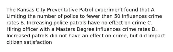 The Kansas City Preventative Patrol experiment found that A. Limiting the number of police to fewer then 50 influences crime rates B. Increasing police patrols have no effect on crime C. Hiring officer with a Masters Degree influences crime rates D. Increased patrols did not have an effect on crime, but did impact citizen satisfaction