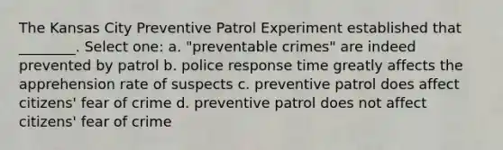 The Kansas City Preventive Patrol Experiment established that ________. Select one: a. "preventable crimes" are indeed prevented by patrol b. police response time greatly affects the apprehension rate of suspects c. preventive patrol does affect citizens' fear of crime d. preventive patrol does not affect citizens' fear of crime