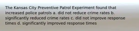 The Kansas City Preventive Patrol Experiment found that increased police patrols a. did not reduce crime rates b. significantly reduced crime rates c. did not improve response times d. significantly improved response times