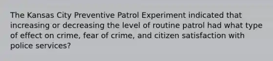 The Kansas City Preventive Patrol Experiment indicated that increasing or decreasing the level of routine patrol had what type of effect on crime, fear of crime, and citizen satisfaction with police services?