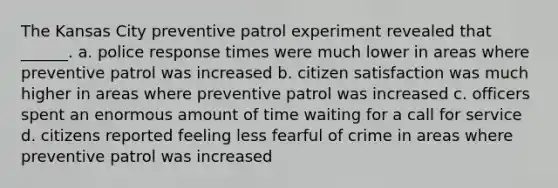 The Kansas City preventive patrol experiment revealed that ______. a. police response times were much lower in areas where preventive patrol was increased b. citizen satisfaction was much higher in areas where preventive patrol was increased c. officers spent an enormous amount of time waiting for a call for service d. citizens reported feeling less fearful of crime in areas where preventive patrol was increased