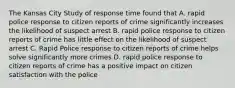 The Kansas City Study of response time found that A. rapid police response to citizen reports of crime significantly increases the likelihood of suspect arrest B. rapid police response to citizen reports of crime has little effect on the likelihood of suspect arrest C. Rapid Police response to citizen reports of crime helps solve significantly more crimes D. rapid police response to citizen reports of crime has a positive impact on citizen satisfaction with the police