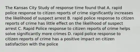 The Kansas City Study of response time found that A. rapid police response to citizen reports of crime significantly increases the likelihood of suspect arrest B. rapid police response to citizen reports of crime has little effect on the likelihood of suspect arrest C. Rapid Police response to citizen reports of crime helps solve significantly more crimes D. rapid police response to citizen reports of crime has a positive impact on citizen satisfaction with the police