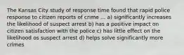 The Kansas City study of response time found that rapid police response to citizen reports of crime ... a) significantly increases the likelihood of suspect arrest b) has a positive impact on citizen satisfaction with the police c) has little effect on the likelihood os suspect arrest d) helps solve significantly more crimes