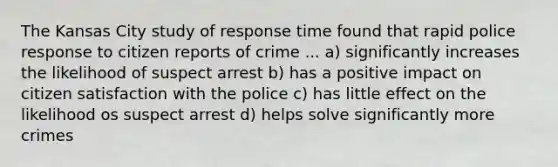 The Kansas City study of response time found that rapid police response to citizen reports of crime ... a) significantly increases the likelihood of suspect arrest b) has a positive impact on citizen satisfaction with the police c) has little effect on the likelihood os suspect arrest d) helps solve significantly more crimes