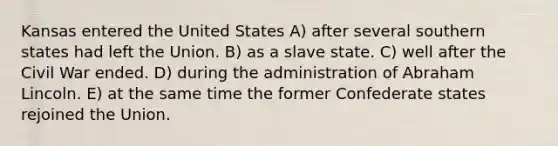 Kansas entered the United States A) after several southern states had left the Union. B) as a slave state. C) well after the Civil War ended. D) during the administration of Abraham Lincoln. E) at the same time the former Confederate states rejoined the Union.