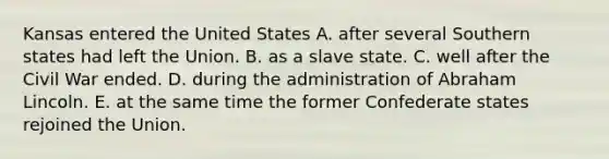 Kansas entered the United States A. after several Southern states had left the Union. B. as a slave state. C. well after the Civil War ended. D. during the administration of Abraham Lincoln. E. at the same time the former Confederate states rejoined the Union.