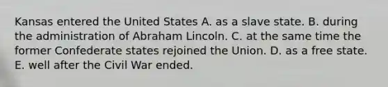 Kansas entered the United States A. as a slave state. B. during the administration of Abraham Lincoln. C. at the same time the former Confederate states rejoined the Union. D. as a free state. E. well after the Civil War ended.