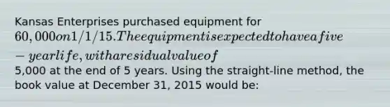 Kansas Enterprises purchased equipment for 60,000 on 1/1/15. The equipment is expected to have a five-year life, with a residual value of5,000 at the end of 5 years. Using the straight-line method, the book value at December 31, 2015 would be: