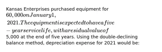 Kansas Enterprises purchased equipment for 60,000 on January 1, 2021. The equipment is expected to have a five-year service life, with a residual value of5,000 at the end of five years. Using the double-declining balance method, depreciation expense for 2021 would be: