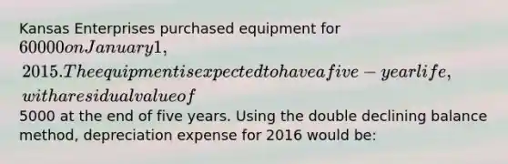 Kansas Enterprises purchased equipment for 60000 on January 1, 2015. The equipment is expected to have a five-year life, with a residual value of5000 at the end of five years. Using the double declining balance method, depreciation expense for 2016 would be: