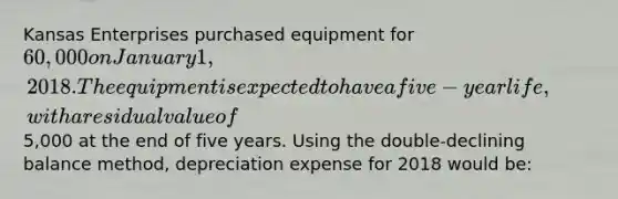 Kansas Enterprises purchased equipment for 60,000 on January 1, 2018. The equipment is expected to have a five-year life, with a residual value of5,000 at the end of five years. Using the double-declining balance method, depreciation expense for 2018 would be: