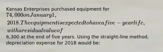 Kansas Enterprises purchased equipment for 74,000 on January 1, 2018. The equipment is expected to have a five-year life, with a residual value of6,300 at the end of five years. Using the straight-line method, depreciation expense for 2018 would be: