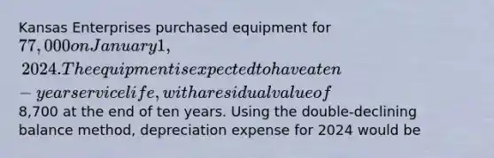 Kansas Enterprises purchased equipment for 77,000 on January 1, 2024. The equipment is expected to have a ten-year service life, with a residual value of8,700 at the end of ten years. Using the double-declining balance method, depreciation expense for 2024 would be