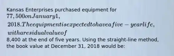 Kansas Enterprises purchased equipment for 77,500 on January 1, 2018. The equipment is expected to have a five-year life, with a residual value of8,400 at the end of five years. Using the straight-line method, the book value at December 31, 2018 would be: