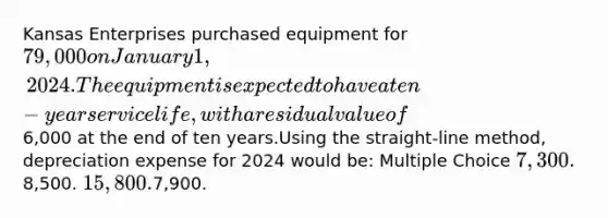 Kansas Enterprises purchased equipment for 79,000 on January 1, 2024. The equipment is expected to have a ten-year service life, with a residual value of6,000 at the end of ten years.Using the straight-line method, depreciation expense for 2024 would be: Multiple Choice 7,300.8,500. 15,800.7,900.