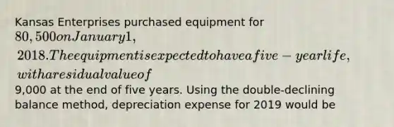 Kansas Enterprises purchased equipment for 80,500 on January 1, 2018. The equipment is expected to have a five-year life, with a residual value of9,000 at the end of five years. Using the double-declining balance method, depreciation expense for 2019 would be